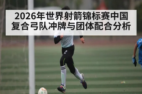 2026年世界射箭锦标赛中国复合弓队冲牌与团体配合分析